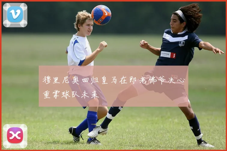 穆里尼奥回归皇马在即老佛爷决心重掌球队未来