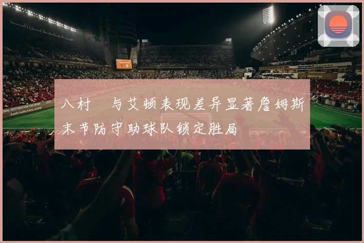 八村塁与艾顿表现差异显著詹姆斯末节防守助球队锁定胜局