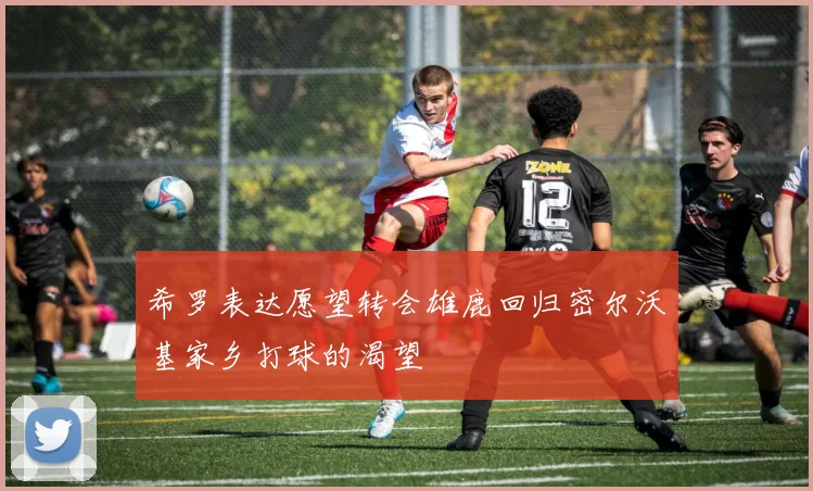 希罗表达愿望转会雄鹿回归密尔沃基家乡打球的渴望