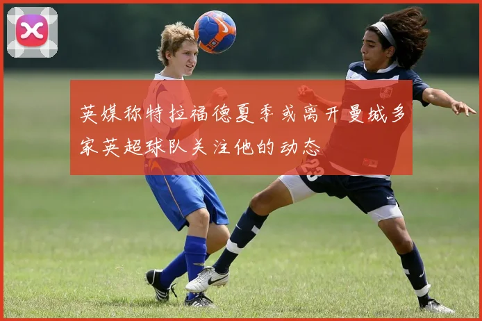 英媒称特拉福德夏季或离开曼城多家英超球队关注他的动态