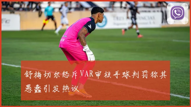 舒梅切尔怒斥VAR审核手球判罚称其愚蠢引发热议