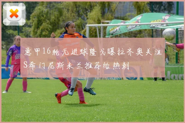 意甲16轮无进球隆戈曝拉齐奥关注S希门尼斯米兰推荐给热刺