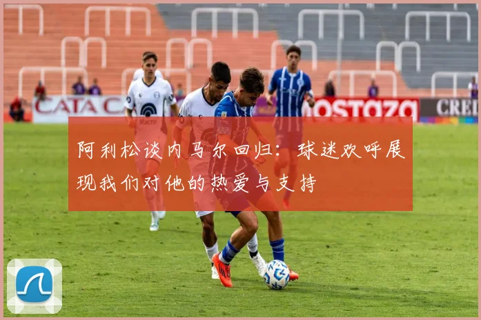 阿利松谈内马尔回归：球迷欢呼展现我们对他的热爱与支持