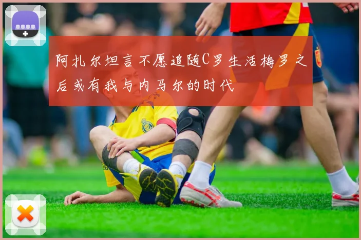 阿扎尔坦言不愿追随C罗生活梅罗之后或有我与内马尔的时代
