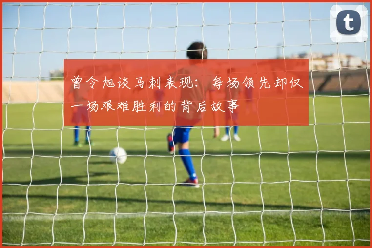 曾令旭谈马刺表现：每场领先却仅一场艰难胜利的背后故事