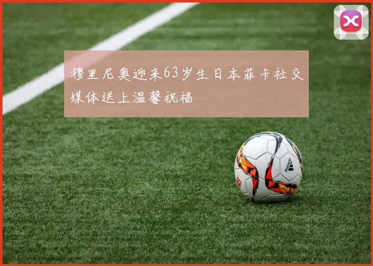 穆里尼奥迎来63岁生日本菲卡社交媒体送上温馨祝福