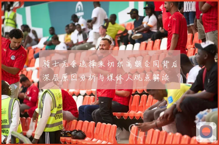 骑士无奈选择米切尔高额合同背后深层原因分析与媒体人观点解读