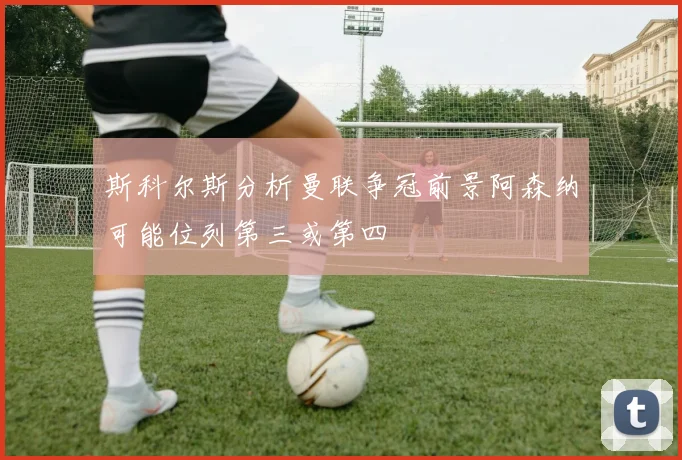 斯科尔斯分析曼联争冠前景阿森纳可能位列第三或第四