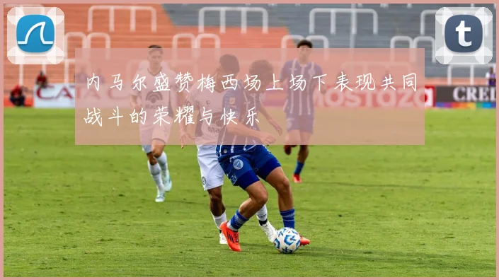 内马尔盛赞梅西场上场下表现共同战斗的荣耀与快乐