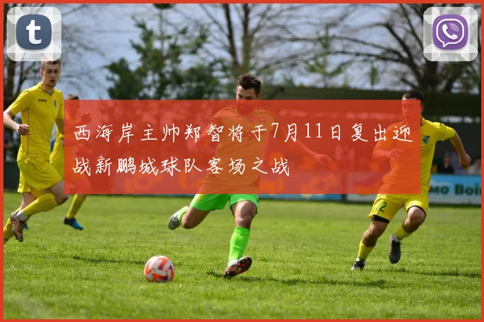西海岸主帅郑智将于7月11日复出迎战新鹏城球队客场之战
