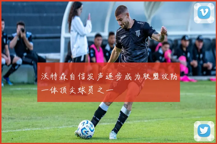 沃特森自信发声逐步成为联盟攻防一体顶尖球员之一