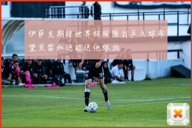 伊萨克期待世界杯间隙打乒乓球希望莫雷加德能送他球拍