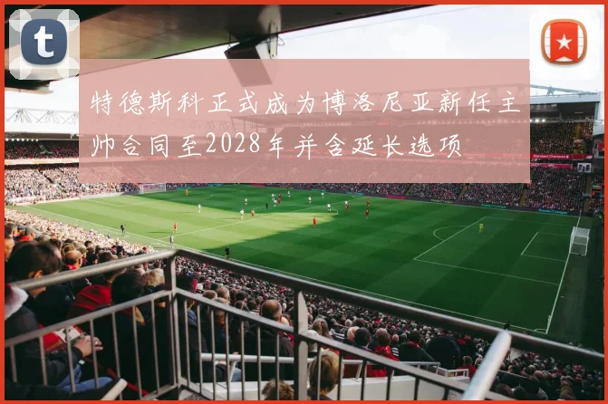 特德斯科正式成为博洛尼亚新任主帅合同至2028年并含延长选项