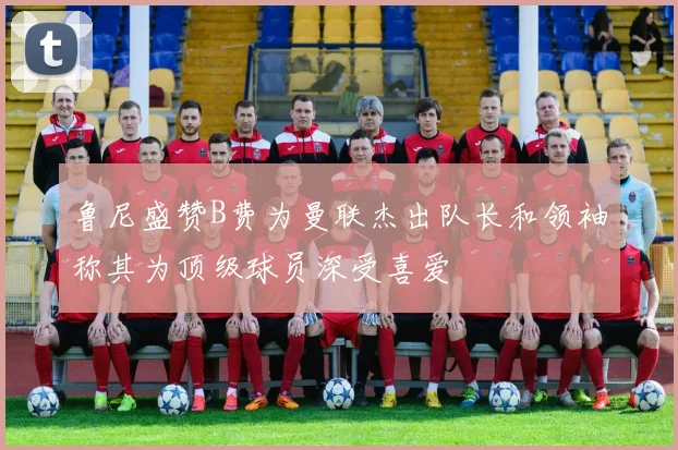 鲁尼盛赞B费为曼联杰出队长和领袖称其为顶级球员深受喜爱