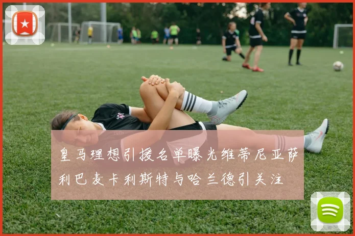 皇马理想引援名单曝光维蒂尼亚萨利巴麦卡利斯特与哈兰德引关注
